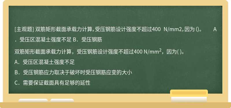 双筋矩形截面承载力计算，受压钢筋设计强度不超过400 N/mm2，因为（)。  A．受压区混凝土强度不足  B．受压钢筋