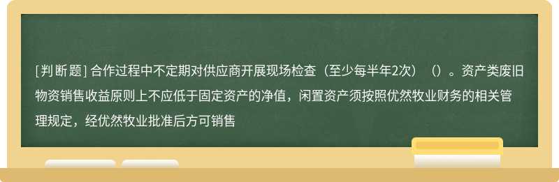 合作过程中不定期对供应商开展现场检查（至少每半年2次）（）。资产类废旧物资销售收益原则上不应低于固定资产的净值，闲置资产须按照优然牧业财务的相关管理规定，经优然牧业批准后方可销售