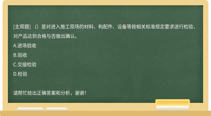 （）是对进入施工现场的材料、构配件、设备等按相关标准规定要求进行检验，对产品达到合格与否做出