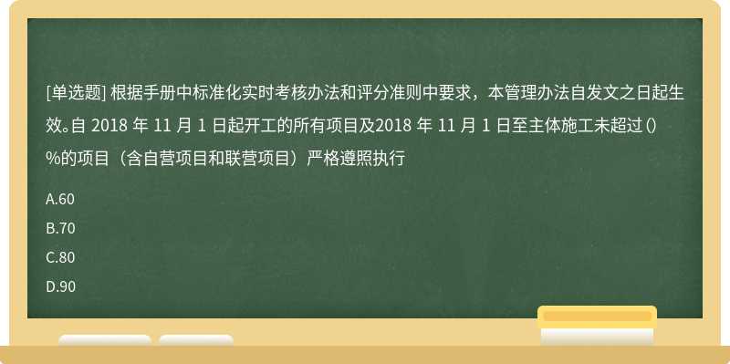 根据手册中标准化实时考核办法和评分准则中要求，本管理办法自发文之日起生效。自 2018 年 11 月 1 日起开工的所有项目及2018 年 11 月 1 日至主体施工未超过（）%的项目（含自营项目和联营项目）严格遵照执行