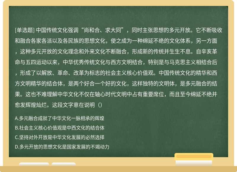 中国传统文化强调“尚和合、求大同”，同时主张思想的多元开放。它不断吸收和融合各家各派以及各民族的思想文化，使之成为一种绵延不绝的文化体系，另一方面，这种多元开放的文化理念和外来文化不断融合，形成新的传统并生生不息。自辛亥革命与五四运动以来，中华优秀传统文化与西方文明结合，特别是与马克思主义相结合后，形成了以解放、革命、改革为标志的社会主义核心价值观。中国传统文化的精华和西方文明精华的结合体，是两个好合一个好的文化，这样独特的文明体，是多元融合的结果。这也不难理解中华文化不仅在轴心时代文明中占有重要席位，而且至今绵延不绝并愈发辉煌灿烂。这段文字意在说明（）