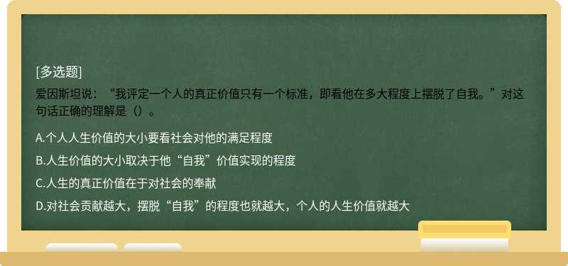 爱因斯坦说：“我评定一个人的真正价值只有一个标准，即看他在多大程度上摆脱了自我。”对这句话正确的理解是（）。