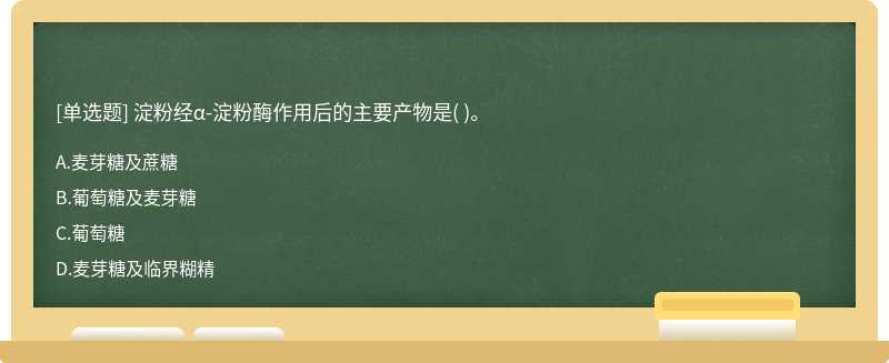 淀粉经α-淀粉酶作用后的主要产物是（)。  A．麦芽糖及蔗糖  B．葡萄糖及麦芽糖  C．葡萄糖     D．麦芽糖及临界