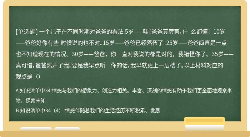 一个儿子在不同时期对爸爸的看法:5岁——哇！爸爸真厉害，什 么都懂！ 10岁——爸爸好像有些 时候说的也不对。15岁——爸爸已经落伍了。25岁——爸爸简直是一点也不知道现在的情况。30岁——爸爸，你一直对我说的都是对的，我错怪你了。35岁——真可惜，爸爸离开了我，要是我早点听 你的话，我早就更上一层楼了。以上材料对应的观点是（）