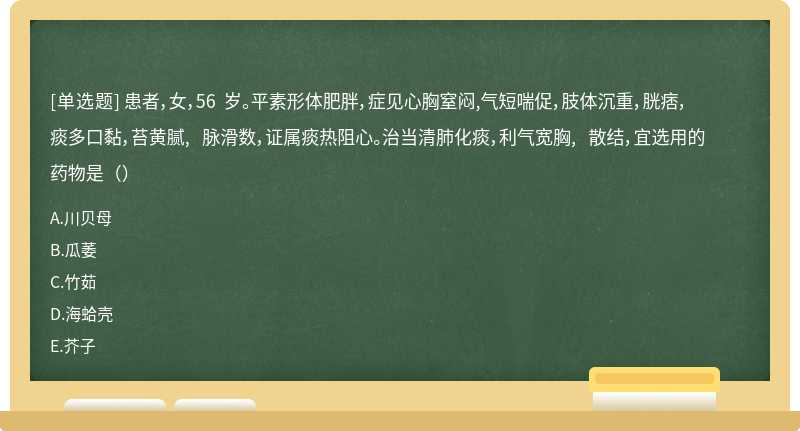 患者，女，56 岁。平素形体肥胖，症见心胸窒闷,气短喘促，肢体沉重，胱痞，痰多口黏，苔黄腻, 脉滑数，证属痰热阻心。治当清肺化痰，利气宽胸, 散结，宜选用的药物是（）