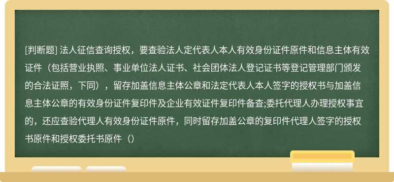 法人征信查询授权，要查验法人定代表人本人有效身份证件原件和信息主体有效证件（包括营业执照、事业单位法人证书、社会团体法人登记证书等登记管理部门颁发的合法证照，下同），留存加盖信息主体公章和法定代表人本人签字的授权书与加盖信息主体公章的有效身份证件复印件及企业有效证件复印件备查;委托代理人办理授权事宜的，还应查验代理人有效身份证件原件，同时留存加盖公章的复印件代理人签字的授权书原件和授权委托书原件（）