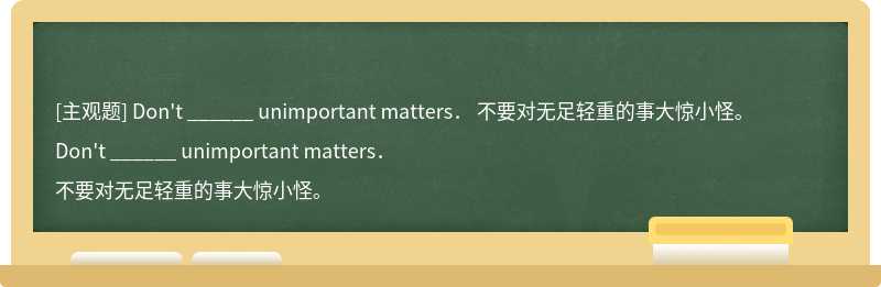 Don&#39;t ______ unimportant matters．  不要对无足轻重的事大惊小怪。