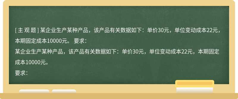 某企业生产某种产品，该产品有关数据如下：单价30元，单位变动成本22元，本期固定成本10000元。  要求：