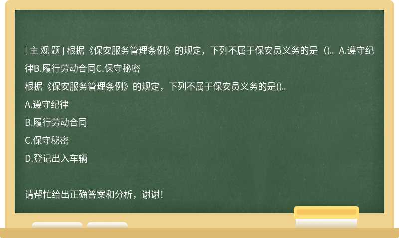 根据《保安服务管理条例》的规定，下列不属于保安员义务的是（)。A.遵守纪律B.履行劳动合同C.保守秘密