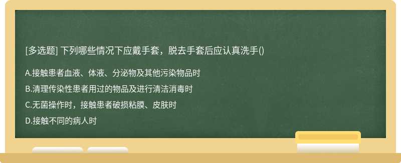 下列哪些情况下应戴手套，脱去手套后应认真洗手（)A.接触患者血液、体液、分泌物及其他污染物品时B.