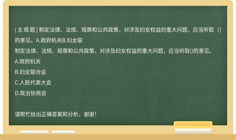 制定法律、法规、规章和公共政策，对涉及妇女权益的重大问题，应当听取（)的意见。A.政府机关B.妇女联