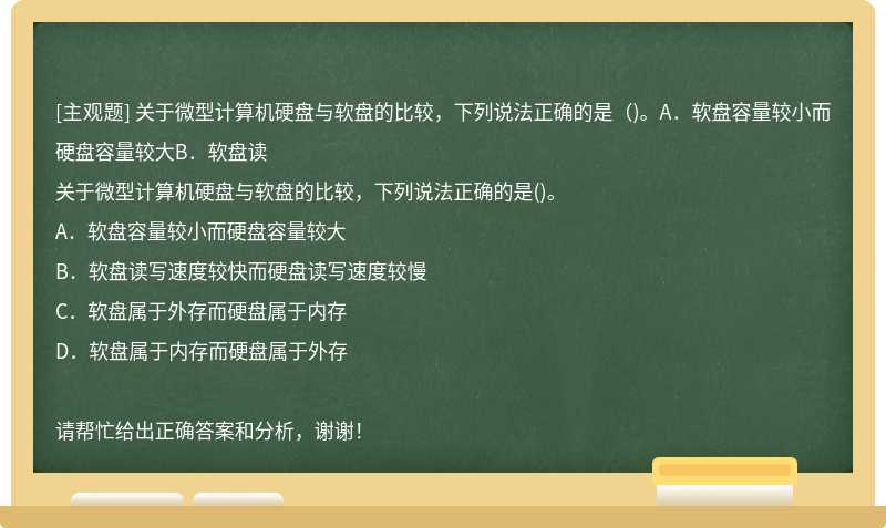 关于微型计算机硬盘与软盘的比较，下列说法正确的是（)。A．软盘容量较小而硬盘容量较大B．软盘读