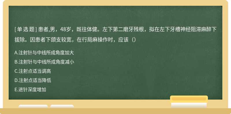 患者,男，48岁，既往体健。左下第二磨牙残根，拟在左下牙槽神经阻滞麻醉下拔除。因患者下颌支较宽，在行局麻操作时，应该（）