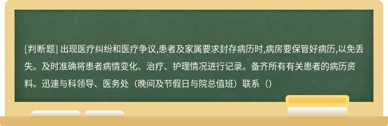 出现医疗纠纷和医疗争议,患者及家属要求封存病历时,病房要保管好病历,以免丢失。及时准确将患者病情变化、治疗、护理情况进行记录。备齐所有有关患者的病历资料。迅速与科领导、医务处（晚间及节假日与院总值班）联系（）