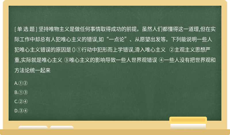 坚持唯物主义是做任何事情取得成功的前提。虽然人们都懂得这一道理,但在实际工作中却总有人犯唯心主义的错误,如“一点论”、从愿望出发等。下列能说明一些人犯唯心主义错误的原因是（）①行动中犯形而上学错误,滑入唯心主义 ②主观主义思想严重,实际就是唯心主义 ③唯心主义的影响导致一些人世界观错误 ④一些人没有把世界观和方法论统一起来