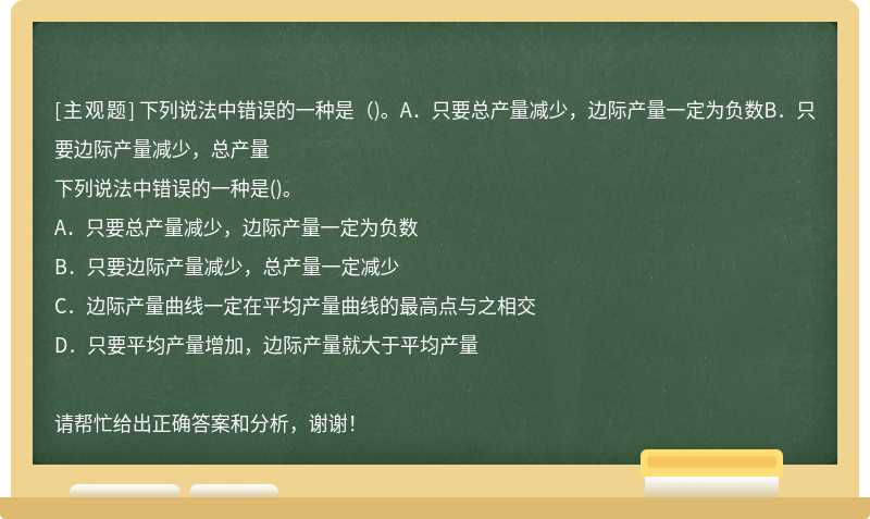 下列说法中错误的一种是（)。A．只要总产量减少，边际产量一定为负数B．只要边际产量减少，总产量