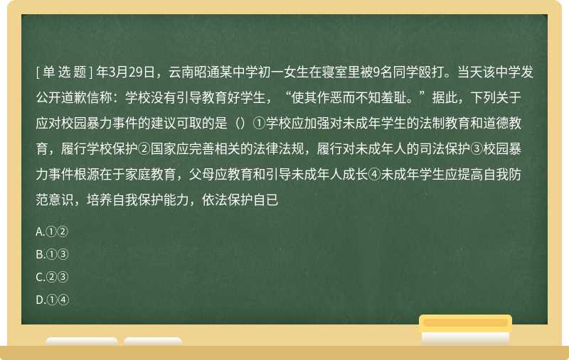 年3月29日，云南昭通某中学初一女生在寝室里被9名同学殴打。当天该中学发公开道歉信称：学校没有引导教育好学生，“使其作恶而不知羞耻。”据此，下列关于应对校园暴力事件的建议可取的是（）①学校应加强对未成年学生的法制教育和道德教育，履行学校保护②国家应完善相关的法律法规，履行对未成年人的司法保护③校园暴力事件根源在于家庭教育，父母应教育和引导未成年人成长④未成年学生应提高自我防范意识，培养自我保护能力，依法保护自已