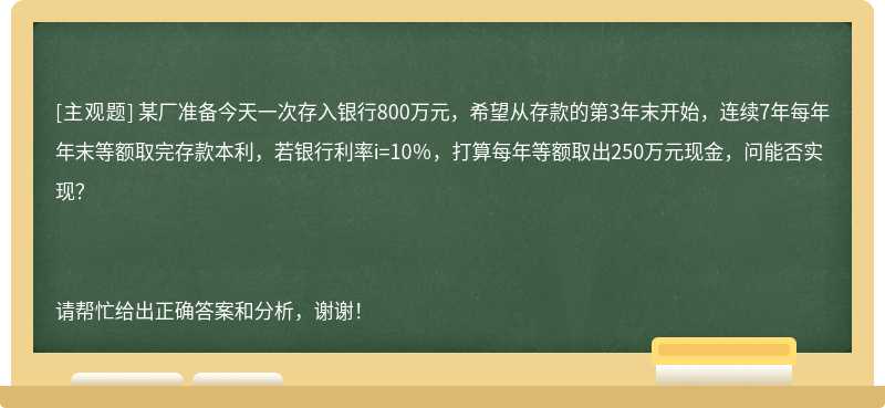 某厂准备今天一次存入银行800万元，希望从存款的第3年末开始，连续7年每年年末等额取完存款本利，若