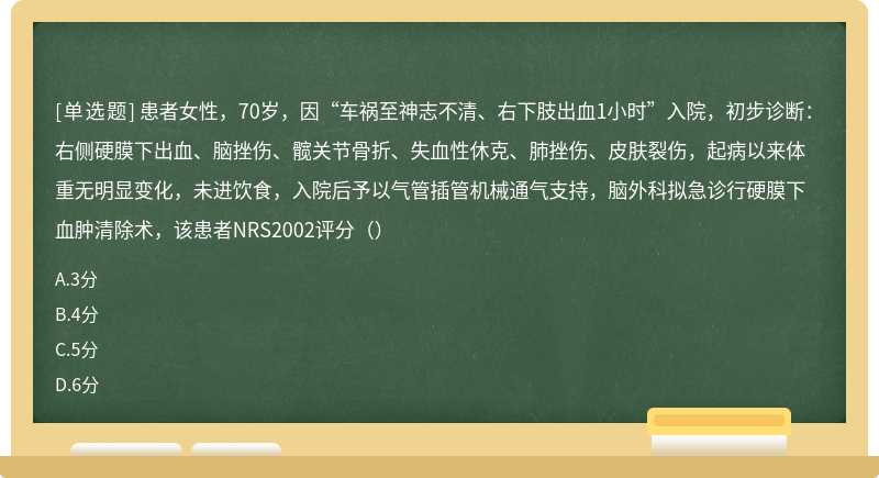 患者女性，70岁，因“车祸至神志不清、右下肢出血1小时”入院，初步诊断：右侧硬膜下出血、脑挫伤、髋关节骨折、失血性休克、肺挫伤、皮肤裂伤，起病以来体重无明显变化，未进饮食，入院后予以气管插管机械通气支持，脑外科拟急诊行硬膜下血肿清除术，该患者NRS2002评分（）