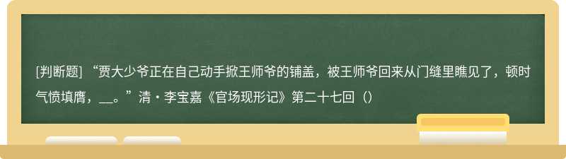 “贾大少爷正在自己动手掀王师爷的铺盖，被王师爷回来从门缝里瞧见了，顿时气愤填膺，__。”清·李宝嘉《官场现形记》第二十七回（）