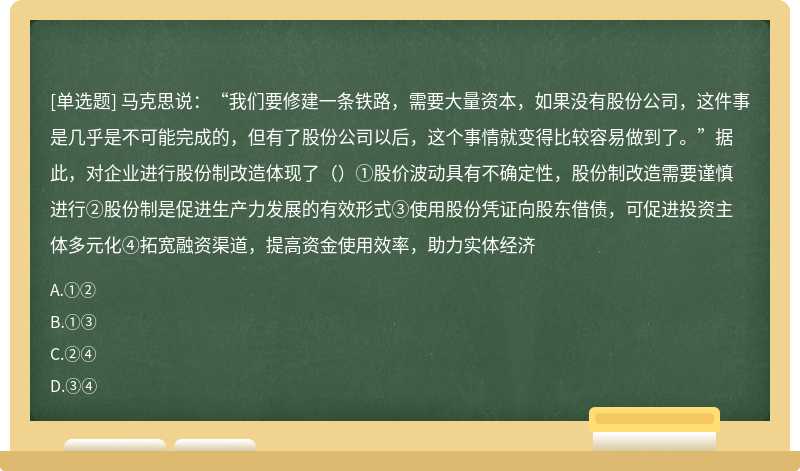 马克思说：“我们要修建一条铁路，需要大量资本，如果没有股份公司，这件事是几乎是不可能完成的，但有了股份公司以后，这个事情就变得比较容易做到了。”据此，对企业进行股份制改造体现了（）①股价波动具有不确定性，股份制改造需要谨慎进行②股份制是促进生产力发展的有效形式③使用股份凭证向股东借债，可促进投资主体多元化④拓宽融资渠道，提高资金使用效率，助力实体经济