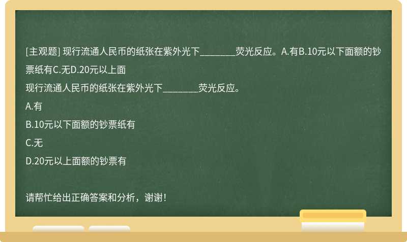 现行流通人民币的纸张在紫外光下_______荧光反应。A.有B.10元以下面额的钞票纸有C.无D.20元以上面