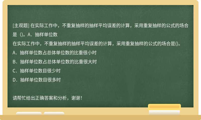 在实际工作中，不重复抽样的抽样平均误差的计算，采用重复抽样的公式的场合是（)。A．抽样单位数