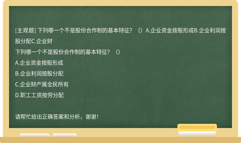 下列哪一个不是股份合作制的基本特征？（）A.企业资金按股形成B.企业利润按股分配C.企业财