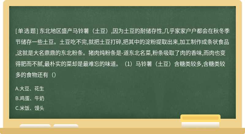 东北地区盛产马铃薯（土豆）,因为土豆的耐储存性,几乎家家户户都会在秋冬季节储存一些土豆。土豆吃不完,就把土豆打碎,把其中的淀粉提取出来,加工制作成条状食品,这就是大名鼎鼎的东北粉条。猪肉炖粉条是-道东北名菜,粉条吸取了肉的香味,而肉也变得肥而不腻,最朴实的菜却是最难忘的味道。（1）马铃薯（土豆）含糖类较多,含糖类较多的食物还有（）