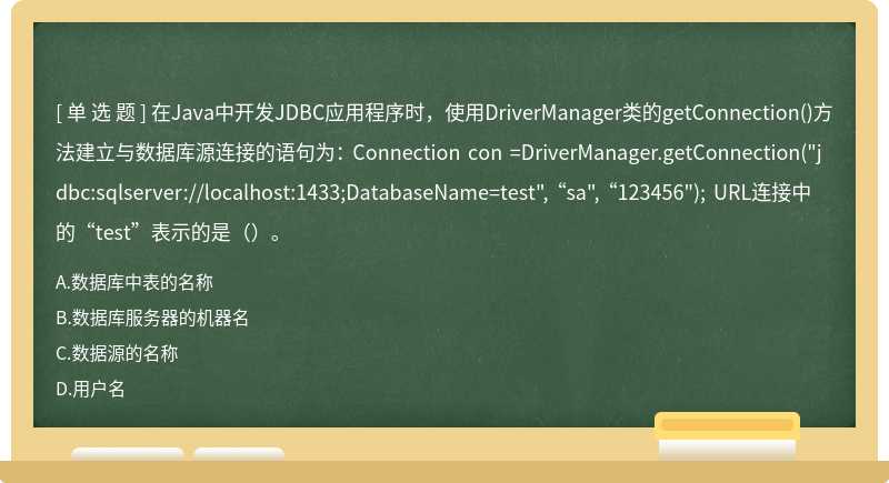 在Java中开发JDBC应用程序时，使用DriverManager类的getConnection()方法建立与数据库源连接的语句为： Connection con =DriverManager.getConnection("jdbc:sqlserver://localhost:1433;DatabaseName=test", “sa", “123456"); URL连接中的“test”表示的是（）。