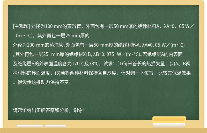 外径为100 mm的蒸汽管，外面包有一层50 mm厚的绝缘材料A，λA=0．05 W／（m·℃)，其外再包一层25 mm厚的