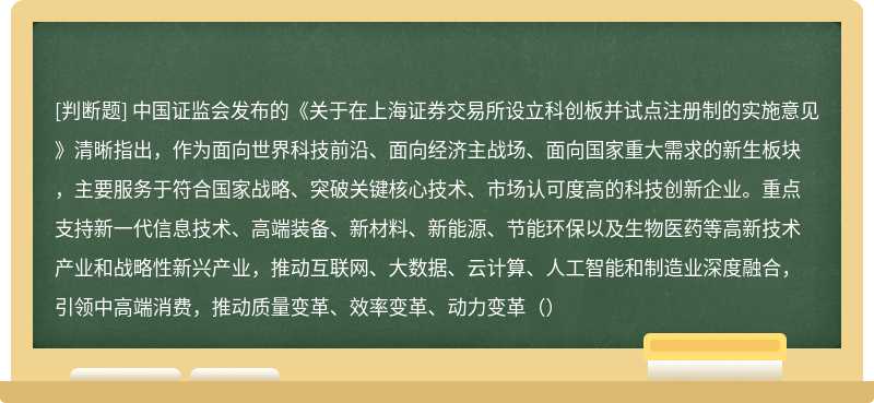 中国证监会发布的《关于在上海证券交易所设立科创板并试点注册制的实施意见》清晰指出，作为面向世界科技前沿、面向经济主战场、面向国家重大需求的新生板块，主要服务于符合国家战略、突破关键核心技术、市场认可度高的科技创新企业。重点支持新一代信息技术、高端装备、新材料、新能源、节能环保以及生物医药等高新技术产业和战略性新兴产业，推动互联网、大数据、云计算、人工智能和制造业深度融合，引领中高端消费，推动质量变革、效率变革、动力变革（）