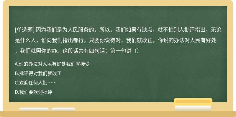 因为我们是为人民服务的，所以，我们如果有缺点，就不怕别人批评指出。无论是什么人，谁向我们指出都行。只要你说得对，我们就改正。你说的办法对人民有好处，我们就照你的办。这段话共有四句话：第一句讲（）