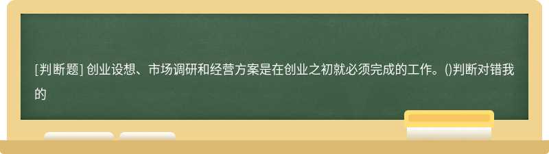 创业设想、市场调研和经营方案是在创业之初就必须完成的工作。（)判断对错我的