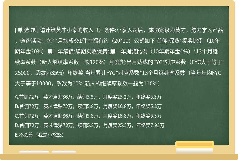 请计算英才小泰的收入（）条件:小泰入司后，成功定级为英才，努力学习产品，邀约活动，每个月均成交1件幸福有约（20*10）公式如下:首佣:保费*提奖比例（10年期年金20%）第二年续佣:续期实收保费*第二年提奖比例（10年期年金4%）*13个月继续率系数（新人继续率系数一般120%）月度奖:当月达成的FYC*对应系数（FYC大于等于25000，系数为35%）年终奖:当年累计FYC*对应系数*13个月继续率系数（当年年均FYC大于等于10000，系数为10%;新人的继续率系数一般为110%）