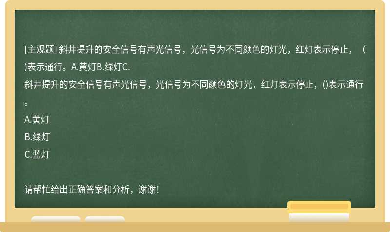 斜井提升的安全信号有声光信号，光信号为不同颜色的灯光，红灯表示停止，（)表示通行。A.黄灯B.绿灯C.