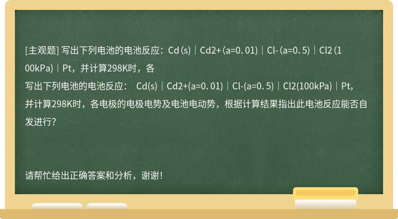 写出下列电池的电池反应： Cd（s)｜Cd2+（a=0．01)｜Cl-（a=0．5)｜Cl2（100kPa)｜Pt，并计算298K时，各