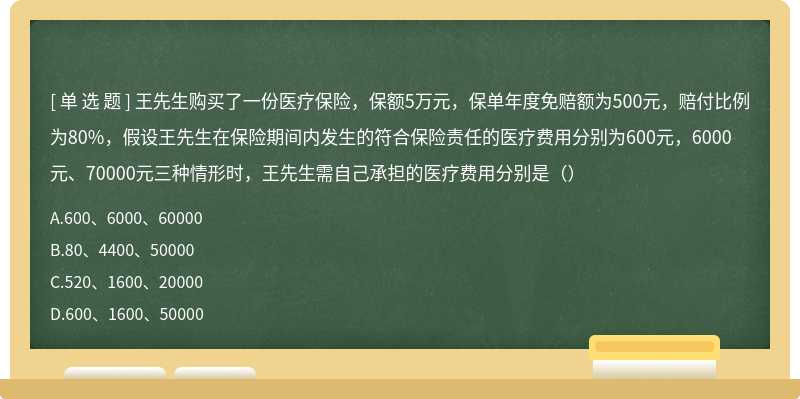 王先生购买了一份医疗保险，保额5万元，保单年度免赔额为500元，赔付比例为80%，假设王先生在保险期间内发生的符合保险责任的医疗费用分别为600元，6000元、70000元三种情形时，王先生需自己承担的医疗费用分别是（）