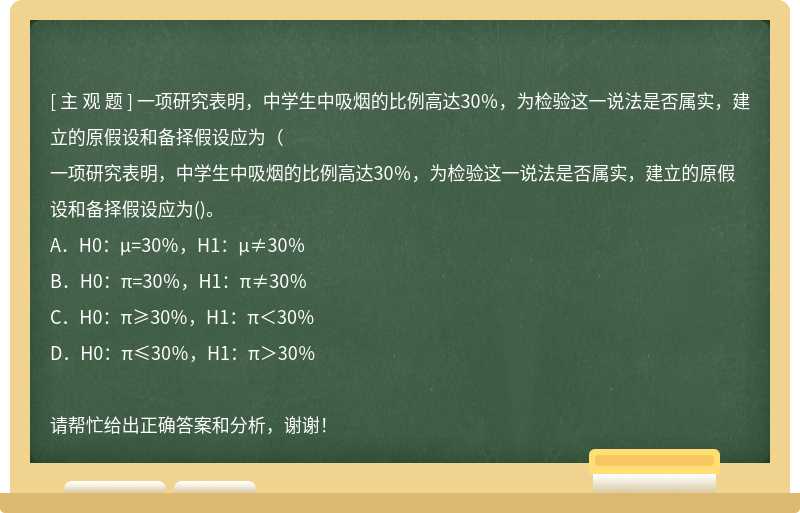 一项研究表明，中学生中吸烟的比例高达30％，为检验这一说法是否属实，建立的原假设和备择假设应为（