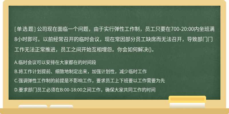 公司现在面临一个问题，由于实行弹性工作制，员工只要在700-20:00内坐班满8小时即可。以前经常召开的临时会议，现在常因部分员工缺席而无法召开，导致部门门工作无法正常推进，员工之间开始互相埋怨。你会如何解决()。