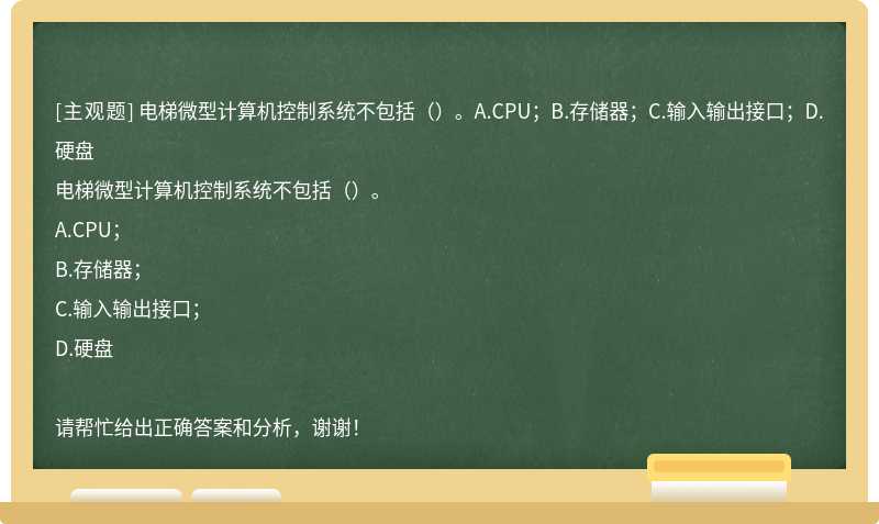 电梯微型计算机控制系统不包括（）。A.CPU；B.存储器；C.输入输出接口；D.硬盘