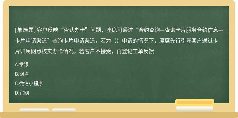 客户反映“否认办卡”问题，座席可通过“合约查询—查询卡片服务合约信息—卡片申请渠道”查询卡片申请渠道，若为（）申请的情况下，座席先行引导客户通过卡片归属网点核实办卡情况，若客户不接受，再登记工单反馈