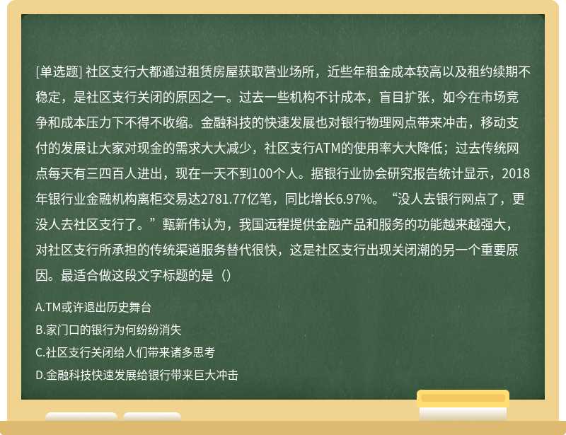 社区支行大都通过租赁房屋获取营业场所，近些年租金成本较高以及租约续期不稳定，是社区支行关闭的原因之一。过去一些机构不计成本，盲目扩张，如今在市场竞争和成本压力下不得不收缩。金融科技的快速发展也对银行物理网点带来冲击，移动支付的发展让大家对现金的需求大大减少，社区支行ATM的使用率大大降低；过去传统网点每天有三四百人进出，现在一天不到100个人。据银行业协会研究报告统计显示，2018年银行业金融机构离柜交易达2781.77亿笔，同比增长6.97%。“没人去银行网点了，更没人去社区支行了。”甄新伟认为，我国远程提供金融产品和服务的功能越来越强大，对社区支行所承担的传统渠道服务替代很快，这是社区支行出现关闭潮的另一个重要原因。最适合做这段文字标题的是（）