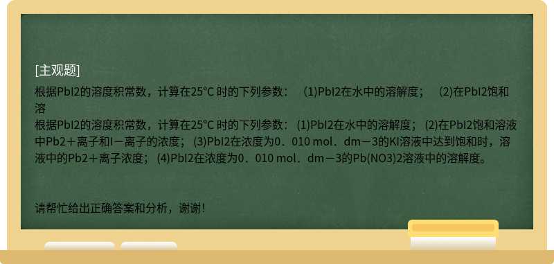 根据PbI2的溶度积常数，计算在25℃ 时的下列参数： （1)PbI2在水中的溶解度； （2)在PbI2饱和溶根据PbI2的溶度积常数，计算在25℃ 时的下列参数： (1)PbI2在水中的溶解度； (2)在PbI2饱和溶液中Pb2＋离子和I－离子的浓度； (3)PbI2在浓度为0．010 mol．dm－3的KI溶液中达到饱和时，溶液中的Pb2＋离子浓度； (4)PbI2在浓度为0．010 mol．dm－3的Pb(NO3)2溶液中的溶解度。请帮忙给出正确答案和分析，谢谢！