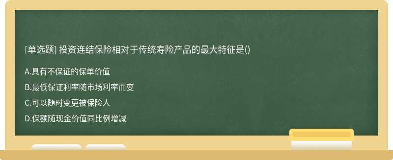 投资连结保险相对于传统寿险产品的最大特征是（)A.具有不保证的保单价值B.最低保证利率随市场