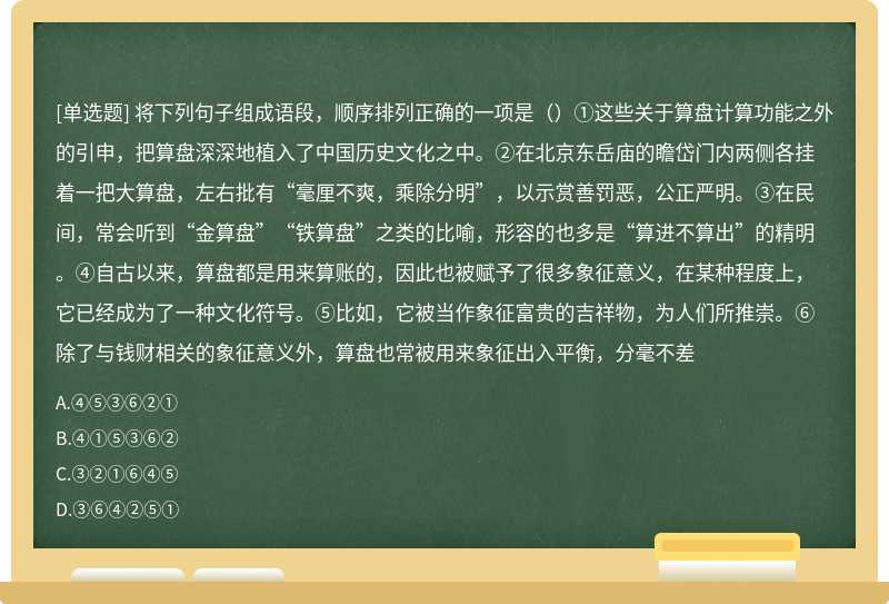 将下列句子组成语段，顺序排列正确的一项是（）①这些关于算盘计算功能之外的引申，把算盘深深地植入了中国历史文化之中。②在北京东岳庙的瞻岱门内两侧各挂着一把大算盘，左右批有“毫厘不爽，乘除分明”，以示赏善罚恶，公正严明。③在民间，常会听到“金算盘”“铁算盘”之类的比喻，形容的也多是“算进不算出”的精明。④自古以来，算盘都是用来算账的，因此也被赋予了很多象征意义，在某种程度上，它已经成为了一种文化符号。⑤比如，它被当作象征富贵的吉祥物，为人们所推崇。⑥除了与钱财相关的象征意义外，算盘也常被用来象征出入平衡，分毫不差