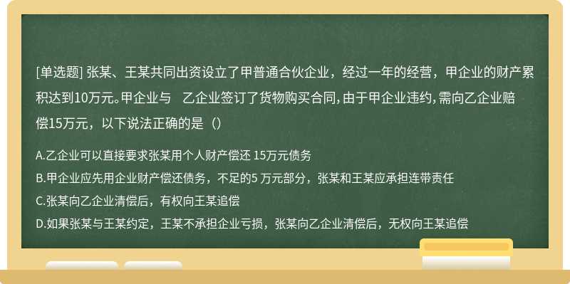 张某、王某共同出资设立了甲普通合伙企业，经过一年的经营，甲企业的财产累积达到10万元。甲企业与 乙企业签订了货物购买合同，由于甲企业违约，需向乙企业赔偿15万元，以下说法正确的是（）