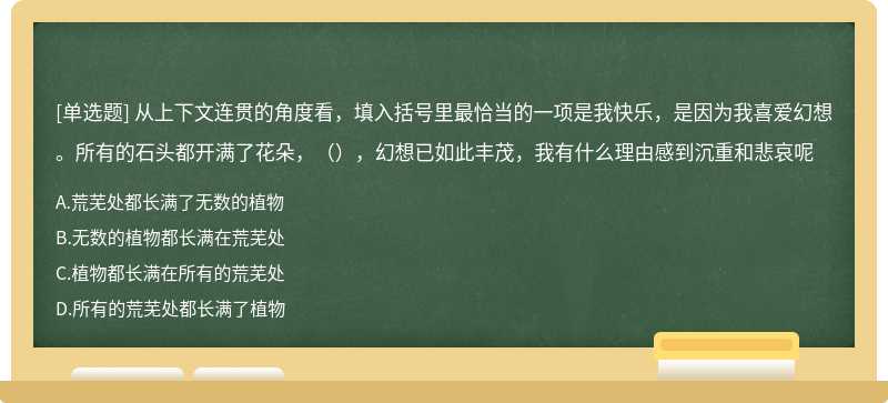 从上下文连贯的角度看，填入括号里最恰当的一项是我快乐，是因为我喜爱幻想。所有的石头都开满了花朵，（），幻想已如此丰茂，我有什么理由感到沉重和悲哀呢