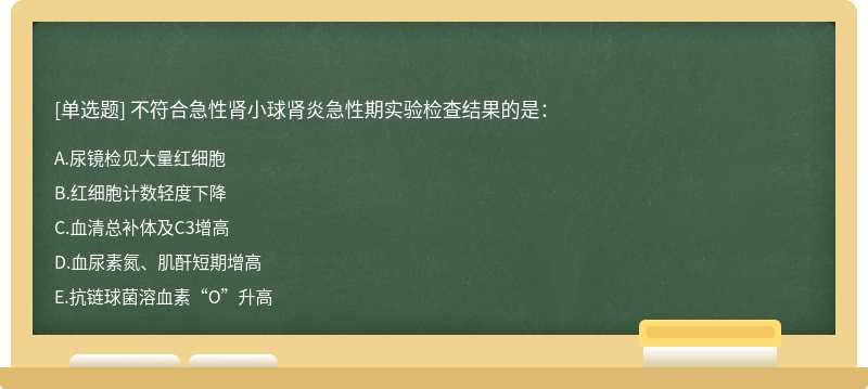 不符合急性肾小球肾炎急性期实验检查结果的是：A.尿镜检见大量红细胞B.红细胞计数轻度下降C.血