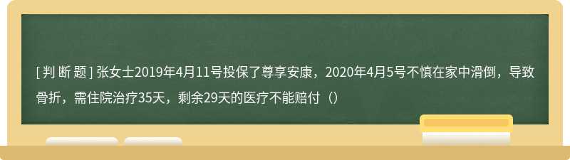 张女士2019年4月11号投保了尊享安康，2020年4月5号不慎在家中滑倒，导致骨折，需住院治疗35天，剩余29天的医疗不能赔付（）